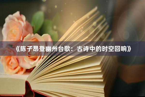 《陈子昂登幽州台歌：古诗中的时空回响》