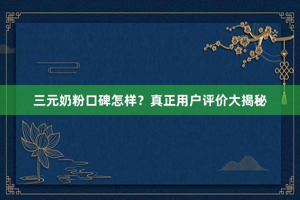 三元奶粉口碑怎样？真正用户评价大揭秘