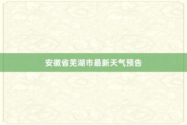 安徽省芜湖市最新天气预告